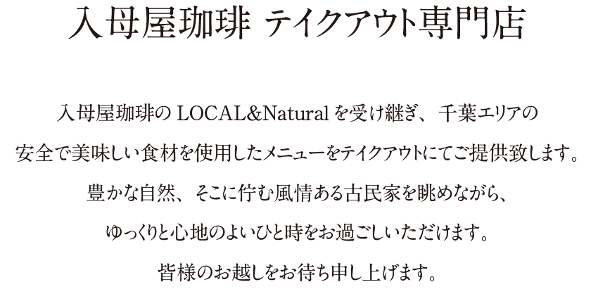 入母屋珈琲 テイクアウト専門店|入母屋珈琲のLOCAL&Naturalを受け継ぎ、千葉エリアの安全で美味しい食材を使用したメニューをテイクアウトにてご提供致します。豊かな自然、そこに佇む風情ある古民家を眺めながら、ゆっくりと心地のよいひと時をお過ごしいただけます。皆様のお越しをお待ち申し上げます。