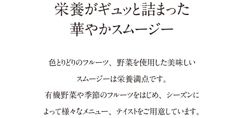 栄養がギュッと詰まった華やかスムージー|色とりどりのフルーツ、野菜を使用した美味しいスムージーは栄養満点です。有機野菜や季節のフルーツをはじめ、シーズンによって様々なメニュー、テイストをご用意しています。