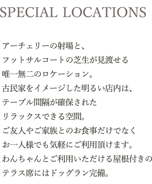 SPECIAL LOCATIONS｜アーチェリーの射場と、フットサルコートの芝生が見渡せる唯一無二のロケーション。古民家をイメージした明るい店内は、テーブル間隔が確保されたリラックスできる空間。ランチタイムからディナーまで、ご友人やご家族とのお食事だけでなくお一人様でも気軽にご利用頂けます。わんちゃんとご利用いただける屋根付きのテラス席にはドッグラン完備。
