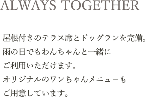 ALWAYS TOGETHER｜屋根付きのテラス席とドッグランを完備。雨の日でもわんちゃんと一緒に
ご利用いただけます。オリジナルのワンちゃんメニュ－もご用意しています。