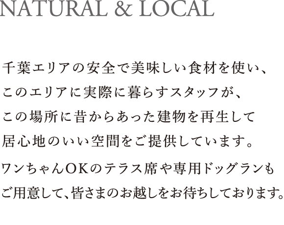 NATURAL & LOCAL｜千葉エリアの安全で美味しい食材を使い、このエリアに実際に暮らすスタッフが、この場所に昔からあった建物を再生して居心地のいい空間をご提供しています。カフェタイムから、ディナー・BARタイムまで、ワンちゃんOKのテラス席や専用ドッグランもご用意して、皆さまのお越しをお待ちしております。